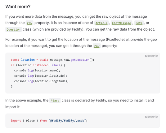Want more?

If you want more data from the message, you can get the raw object of the message through the raw property. It is an instance of one of Article, ChatMessage, Note, or Question class (which are provided by Fedify). You can get the raw data from the object.

For example, if you want to get the location of the message (Pixelfed et al. provide the geo location of the message), you can get it through the raw property:

const location = await message.raw.getLocation();
if (location instanceof Place) {
  console.log(location.name);
  console.log(location.latitude);
  console.log(location.longitude);
}

In the above example, the Place class is declared by Fedify, so you need to install it and import it:

import { Place } from "@fedify/fedify/vocab";