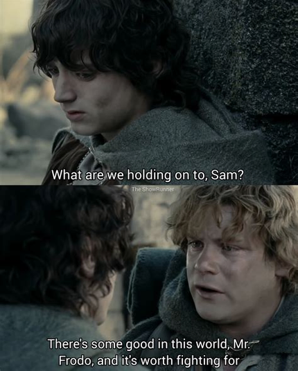 Scene from J.R.R. Tolkien's Lord of the Rings.
Frodo is asking "What are we holding on to, Sam?
Samwise replies "There's some good in this world Mr. Frodo, and it's worth fighting for"