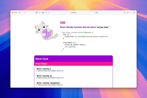 Screenshot of first error message (after):

Error: Render function did not return kitten.html``

class Count extends kitten.Component {
  html {
    kitten.html`<h1 morph>${kitten.db.counter.count}</h1>`
  }
  onIncrement {
    kitten.db.counter.count++
    this.update
  }
}