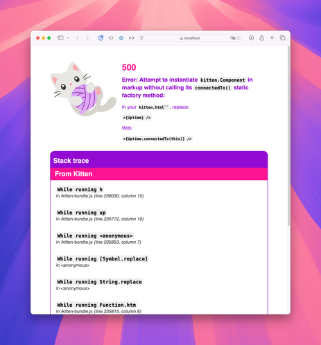 Screenshot of Kitten error page with cute illustration of a grey kitten with pink ears and nose playing with a purple ball of yarn followed by the error message:

500
Error: Attempt to instantiate kitten.Component in markup without calling its connectedTo() static factory method:
In your kitten.html``, replace:

<{Uptime} />

With:

<{Uptime.connectedTo(this)} />

Finally, there’s a partial view of a stack trace that scrolls off the page.