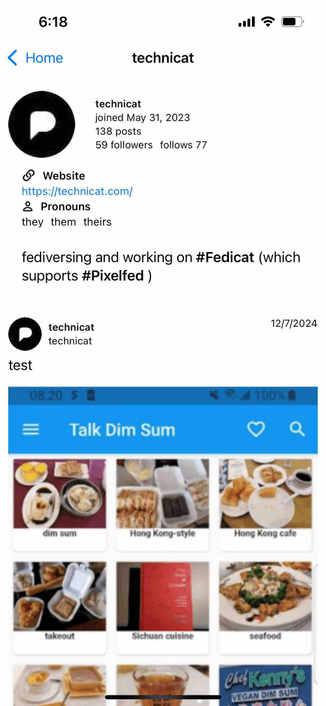 iphone screenshot of a pixelfed profile displaying a website link and a list of preferred pronouns above a timeline with the first post displaying a screenshot of a dim sum app

Detected text:

6:18‹ Hometechnicattechnicatjoined May 31, 2023138 posts59 followers follows 77O Websitehttps://technicat.com/ Pronounsthey them theirsfediversing and working on #Fedicat (whichsupports #Pixelfed)technicattechnicat12/7/2024test=08:20 S100% BTalk Dim Sumdim sumHong Kong-styleHong Kong cafetakeoutSichuan cuisineseafoodVEGAN DIM SUM