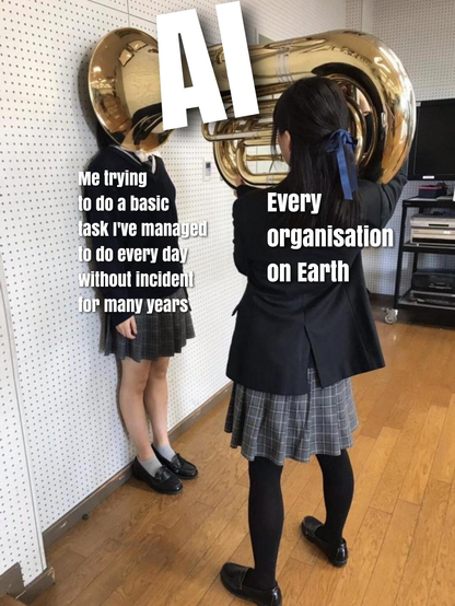 The tuba meme, where a schoolgirl has her head pressed against the wall by another girl wielding a tuba, pushing it right up to her face, suggesting and intense, unavoidable onslaught of sensory information

Girl against wall:Me trying to do a basic ask I've managed Jo do every day Without incident for many years 

Girl with tuba: EVery organisation on Earth 

Tuba: AI
 