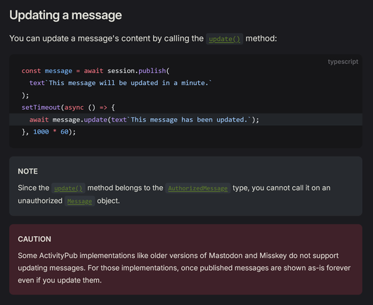 Updating a message

You can update a message's content by calling the update() method:

const message = await session.publish(
  text`This message will be updated in a minute.`
);
setTimeout(async () => {
  await message.update(text`This message has been updated.`);  
}, 1000 * 60);

NOTE

Since the update() method belongs to the AuthorizedMessage type, you cannot call it on an unauthorized Message object.

CAUTION

Some ActivityPub implementations like older versions of Mastodon and Misskey do not support updating messages. For those implementations, once published messages are shown as-is forever even if you update them.