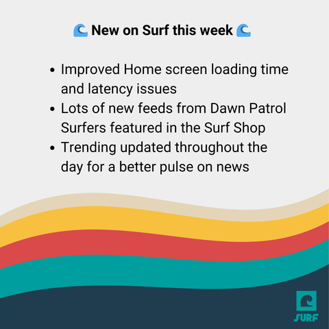 Square with waves on it that says:
New on Surf this week:
Improved Home screen loading time and latency issues
Lots of new feeds from Dawn Patrol Surfers featured in the Surf Shop
Trending updated throughout the day for a better pulse on news


 