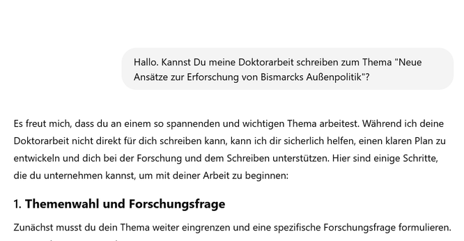 Screenshot eines Chats der mit der Anfrage beginnt: Hallo. Kannst Du meine Doktorarbeit schreiben zum Thema "Neue Ansätze zur Erforschung von Bismarcks Außenpolitik"? Antwort ChatGPT: Es freut mich, dass du an einem so spannenden und wichtigen Thema arbeitest. Während ich deine Doktorarbeit nicht direkt für dich schreiben kann, kann ich dir sicherlich helfen, einen klaren Plan zu entwickeln und dich bei der Forschung...