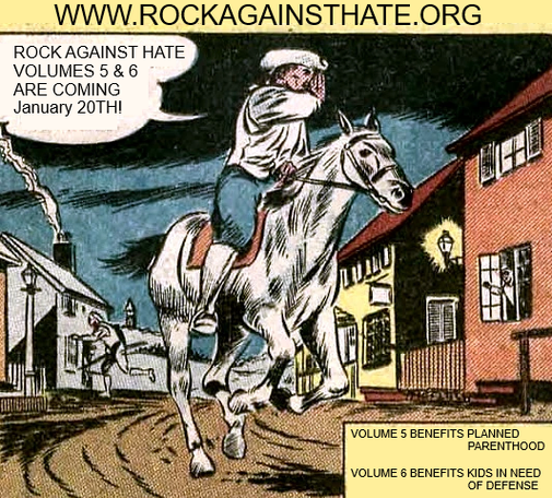WWW.ROCKAGAINTHATE.ORG

Comic strip panel  depicting Paul Reverie on a horse riding through town. His word bubble says, "ROCK AGAINST HATE VOLUMES 5 & 6 ARE COMING JANUARY 20TH!"

Below it in a box it says:
VOLUME 5 BENEFITS PLANNED PARENTHOOD
VOLUME 6 BENEFITS KIDS IN NEED OF DEFENSE