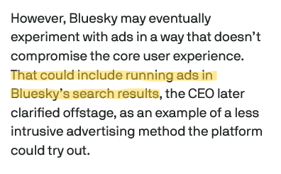 However, Bluesky may eventually experiment with ads in a way that doesn’t compromise the core user experience. That could include running ads in Bluesky’s search results, the CEO later clarified offstage, as an example of a less intrusive advertising method the platform could try out.