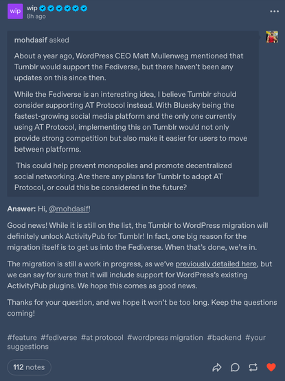 A screenshot of a tumblr post from their official work in progress account (wip)

Good news! While it is still on the list, the Tumblr to WordPress migration will definitely unlock ActivityPub for Tumblr! In fact, one big reason for the migration itself is to get us into the Fediverse. When that’s done, we’re in. 

The migration is still a work in progress, as we’ve previously detailed here, but we can say for sure that it will include support for WordPress’s existing ActivityPub plugins. We hope this comes as good news.

Thanks for your question, and we hope it won’t be too long. Keep the questions coming!