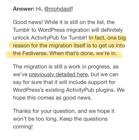 Good news! While it is still on the list, the Tumblr to WordPress migration will definitely unlock ActivityPub for Tumblr! In fact, one big reason for the migration itself is to get us into the Fediverse. When that’s done, we’re in.
The migration is still a work in progress, as we’ve previously detailed here, but we can say for sure that it will include support for WordPress’s existing ActivityPub plugins. We hope this comes as good news.
Thanks for your question, and we hope it won’t be too long. Keep the questions coming!