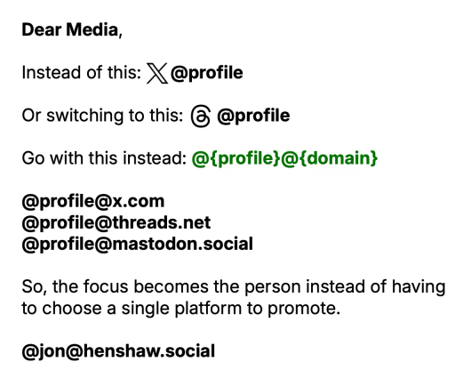 Dear Media,

Instead of this: X logo @profile

Or switching to this: Threads logo @profile

Go with this instead: @{profile}@{domain}

@profile@x.com
@profile@threads.net
@profile@mastodon.social

So, the focus becomes the person instead of having to choose a single platform to promote.

@jon@henshaw.social