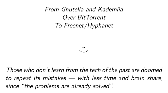 Part of the title slide:

 From Gnutella and Kademlia
 Over BitTorrent
 To Freenet/Hyphanet

☺

 Those who don’t learn from the tech of the past are doomed to repeat its mistakes — with less time and brain share, since “the problems are already solved”.
