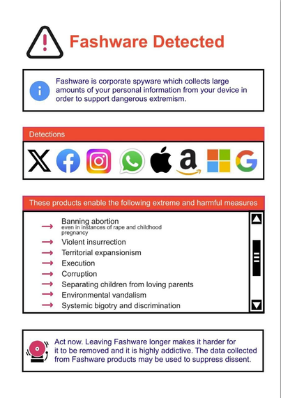 A poster with the title "Fashware detected" which lists all popular corporate social media logos and company logos:
twitter, facebook, instagram, whatsapp, apple, amazon, microsoft, google.

Fashware is corporate spyware and it supports dangerous extremism such as: 
banning abortion, systemic discrimination, imperialism, corruption etcetera.

Act now. Leaving Fashware longer makes it harder for it to be removed and its highly addictive. The data collected from Fashware products may be used to support dissent.