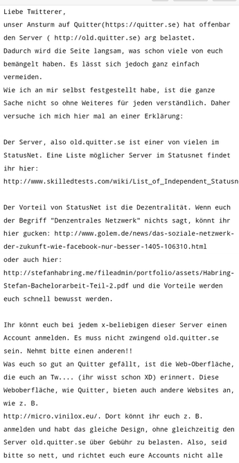 Liebe Twitterer, 

unser Ansturm auf Quitter(https://quitter.se) hat offenbar den Server ( http://old.quitter.se) arg belastet. 

Dadurch wird die Seite langsam, was schon viele von euch bemängelt haben. Es lässt sich jedoch ganz einfach vermeiden. 

Wie ich an mir selbst festgestellt habe, ist die ganze Sache nicht so ohne Weiteres für jeden verständlich. Daher versuche ich mich hier mal an einer Erklärung: 

 

Der Server, also old.quitter.se ist einer von vielen im StatusNet. Eine Liste möglicher Server im Statusnet findet ihr hier: 

http://www.skilledtests.com/wiki/List_of_Independent_Statusnet_Instances 

 

Der Vorteil von StatusNet ist die Dezentralität. Wenn euch der Begriff "Denzentrales Netzwerk" nichts sagt, könnt ihr hier gucken: http://www.golem.de/news/das-soziale-netzwerk-der-zukunft-wie-facebook-nur-besser-1405-106310.html 

oder auch hier: http://stefanhabring.me/fileadmin/portfolio/assets/Habring-Stefan-Bachelorarbeit-Teil-2.pdf und die Vorteile werden euch schnell bewusst werden. 

 

Ihr könnt euch bei jedem x-beliebigen dieser Server einen Account anmelden. Es muss nicht zwingend old.quitter.se sein. Nehmt bitte einen anderen!! 

Was euch so gut an Quitter gefällt, ist die Web-Oberfläche, die euch an Tw.... (ihr wisst schon XD) erinnert. Diese Weboberfläche, wie Quitter, bieten auch andere Websites an, wie z. B. 

http://micro.vinilox.eu/. Dort könnt ihr euch z. B. anmelden und habt das gleiche Design, ohne gleichzeitig den Server old.quitter.se über Geb