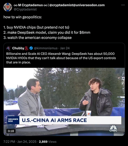 Tweet by @cryptadamist:
how to win geopolitics:

1. buy NVIDIA chips (but pretend not to)
2. make DeepSeek model, claim you did it for $6mm
3. watch the american economy collapse