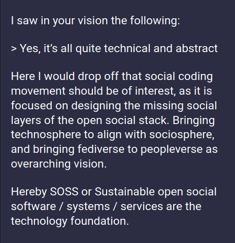 Cutout of a toot, showing the text:
--
I saw in your vision the following:

> "Yes, it’s all quite technical and abstract"

Here I would drop off that social coding movement should be of interest, as it is focused on designing the missing social layers of the open social stack. Bringing technosphere to align with sociosphere, and bringing fediverse to peopleverse as overarching vision.

Hereby SOSS or Sustainable open social software / systems / services are the technology foundation.