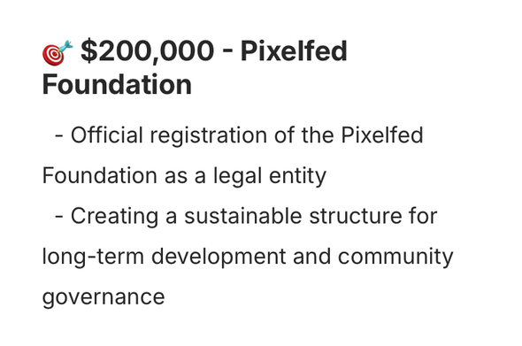 •* $200,000 - Pixelfed
Foundation
- Official registration of the Pixelfed
Foundation as a legal entity
- Creating a sustainable structure for long-term development and community governance