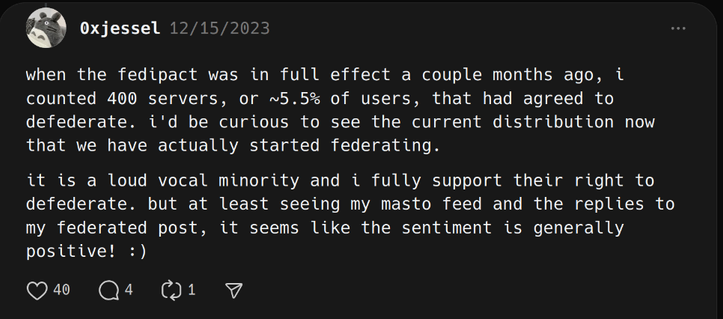 0xjessel
12/15/2023
when the fedipact was in full effect a couple months ago, i counted 400 servers, or ~5.5% of users, that had agreed to defederate.  i'd be curious to see the current distribution now that we have actually started federating.it is a loud vocal minority and i fully support their right to defederate.  but at least seeing my masto feed and the replies to my federated post, it seems like the sentiment is generally positive! :)
