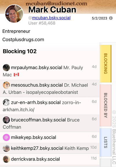 mcuban@audionet.com
Mark Cuban
@mcuban.bsky.social
User #58,468
5/2/2023 0
Entrepreneur
Costplusdrugs.com
Blocking 102
BLOCKING
mrpaulymac.bsky.social Mr. Pauly
4d
Mac I*l
mesosuchus.bsky.social Dr. Michael
A. Urban - isopalyecopaleobotanist
4d
zur-en-arrh.bsky.social zorro-in-
6d
arkham.itch.io/
brucecoffman.bsky.social Bruce
6d
Coffman
mikekyep.bsky.social
6d
keithkemp27.bsky.social Keith Kemp 10d
derrickvara.bsky.social