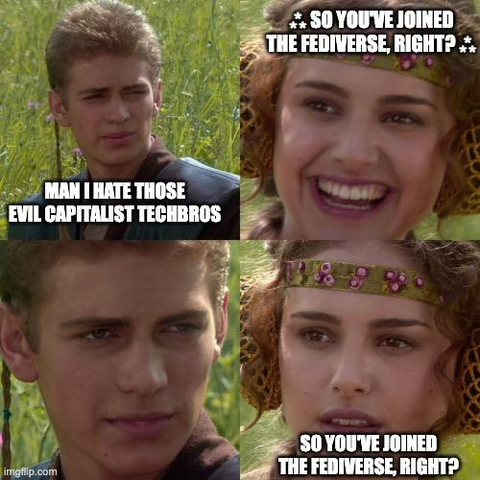 The Anakin/Padme meme image...
Anakin: Man I hate those evil capitalist techbros
Padme: ⁂ So you've joined the fediverse, right? ⁂
Anakin: 
Padme: So you've joined the fediverse, right?