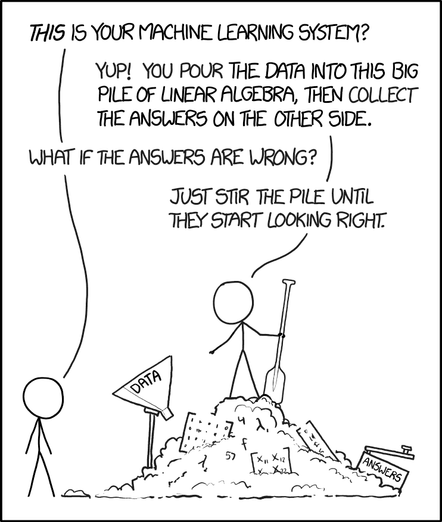 XKCD comic, Cueball Prime stands with a paddle on top of a pile of stuff including a funnel labeled "data" and box labeled "answers".
Cueball II: This is your machine learning system? - Yup! You pour the data into this big pile of linear algebra, then collect the answers on the other side. - What if the answers are wrong? - Just stir the pile until they start looking right.