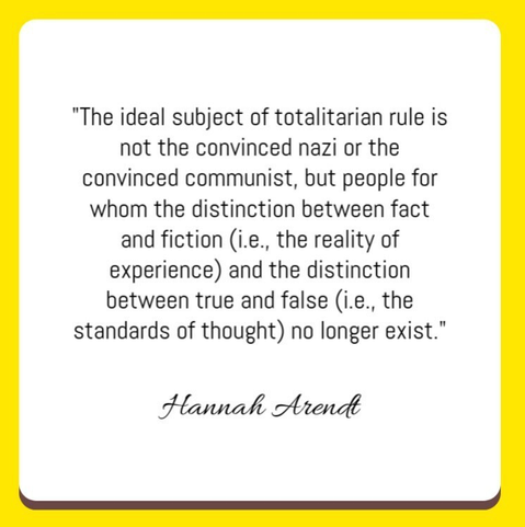 "The ideal subject of totalitarian rule is not the convinced nazi or the convinced communist, but people for whom the distinction between fact and fiction (i.e., the reality of experience) and the distinction between true and false (i.e., the standards of thought) no longer exist."

Hannah Arendt