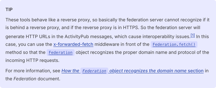 These tools behave like a reverse proxy, so basically the federation server cannot recognize if it is behind a reverse proxy, and if the reverse proxy is in HTTPS. So the federation server will generate HTTP URLs in the ActivityPub messages, which cause interoperability issues. In this case, you can use the x-forwarded-fetch middleware in front of the Federation.fetch() method so that the Federation object recognizes the proper domain name and protocol of the incoming HTTP requests.

For more information, see How the Federation object recognizes the domain name section in the Federation document.