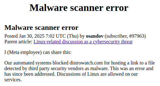 Malware scanner error
Posted Jan 30, 2025 7:02 UTC (Thu) by osandov (subscriber, #97963)
Parent article: Linux-related discussion as a cybersecurity threat

I (Meta employee) can share this:
Our automated systems blocked distrowatch.com for hosting a link to a file detected by third party security vendors as malware. This was an error and has since been addressed. Discussions of Linux are allowed on our services.