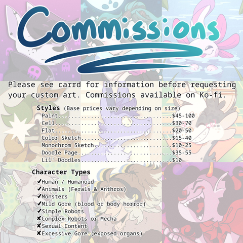 Image reads:

COMMISSIONS

Please see carrd for information before requesting your custom art. Commissions available on Ko-fi.

Styles (base prices vary depending on size)
Paint $45-100
Cell $30-70
Flat $20-50
Color Sketch $15-40
Monochrome Sketch $10-25
Doodle Page $35-55
Lil'Doodles $10

Character Types
✓ Human/humanoid
✓ Animals (Feral & Anthro)
✓ Monsters
✓ Mild Gore (blood or body horror)
✓ Simple Robots
X Complex Robots or Mecha
X Sexual Content
X Excessive Gore (exposed organs)