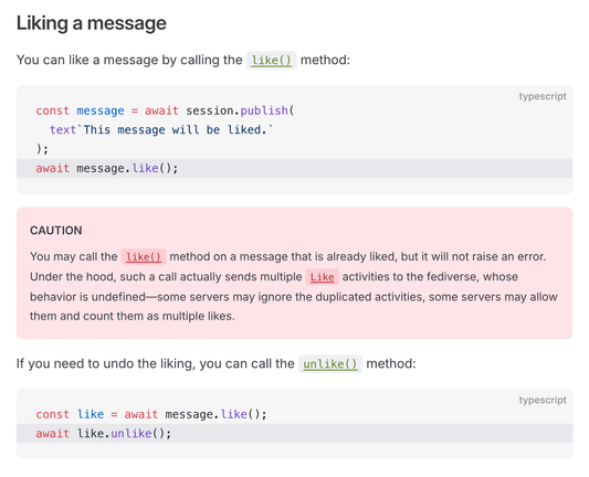 Liking a message

You can like a message by calling the like() method:

const message = await session.publish(
  text`This message will be liked.`
);
await message.like();

CAUTION

You may call the like() method on a message that is already liked, but it will not raise an error. Under the hood, such a call actually sends multiple Like activities to the fediverse, whose behavior is undefined—some servers may ignore the duplicated activities, some servers may allow them and count them as multiple likes.

If you need to undo the liking, you can call the unlike() method:

const like = await message.like();
await like.unlike();  