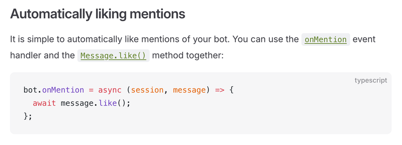 Automatically liking mentions

It is simple to automatically like mentions of your bot. You can use the onMention event handler and the Message.like() method together:

bot.onMention = async (session, message) => {
  await message.like();
};