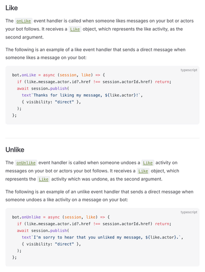 Like

The onLike event handler is called when someone likes messages on your bot or actors your bot follows. It receives a Like object, which represents the like activity, as the second argument.

The following is an example of a like event handler that sends a direct message when someone likes a message on your bot:

bot.onLike = async (session, like) => {
  if (like.message.actor.id?.href !== session.actorId.href) return;
  await session.publish(
    text`Thanks for liking my message, ${like.actor}!`,
    { visibility: "direct" },
  );
};

Unlike

The onUnlike event handler is called when someone undoes a Like activity on messages on your bot or actors your bot follows. It receives a Like object, which represents the Like activity which was undone, as the second argument.

The following is an example of an unlike event handler that sends a direct message when someone undoes a like activity on a message on your bot:

bot.onUnlike = async (session, like) => {
  if (like.message.actor.id?.href !== session.actorId.href) return;
  await session.publish(
    text`I'm sorry to hear that you unliked my message, ${like.actor}.`,
    { visibility: "direct" },
  );
};