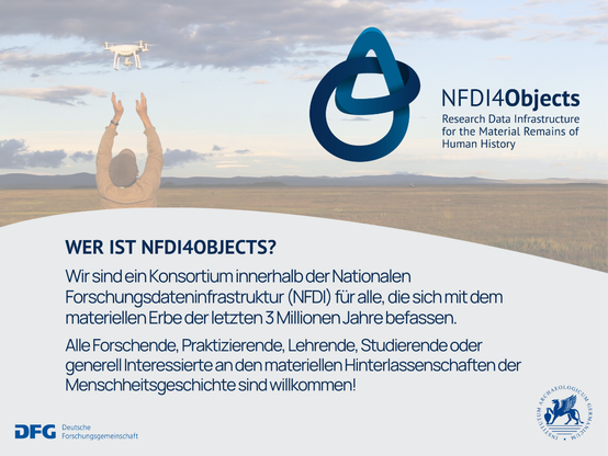 Wer ist NFDI for Objects?
Wir sind ein Konsortium innerhalb der Nationalen Forschungsdateninfrastruktur (NFDI) für alle, die sich mit dem materiellen Erbe der letzten 3 Millionen Jahre befassen. Alle Forschenden, Praktizierende, Lehrende, Studierende oder generell Interessierte an den materiellen Hinterlassenschaften der Menschheitsgeschichte sind willkommen! Gefördert durch die Deutsche Forschungsgemeinschaft. Träger des Konsortiums ist das Deutsche Archäologische Institut.