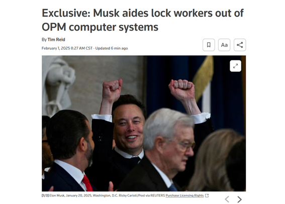 Headline and photo with caption.

Headline: Exclusive: Musk aides lock workers out of OPM computer systems

By Tim Reid
February 1, 20258:27 AM CSTUpdated 6 min ago

Photo: Elon Musk amid a group of men in suits raising his fists above his head in celebration.

Caption: 
[1/3]Elon Musk, January 20, 2025, Washington, D.C. Ricky Carioti/Pool via REUTERS Purchase Licensing Rights