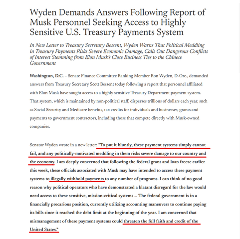 Headline and text.

Headline:
Wyden Demands Answers Following Report of Musk Personnel Seeking Access to Highly Sensitive U.S. Treasury Payments System
In New Letter to Treasury Secretary Bessent, Wyden Warns That Political Meddling in Treasury Payments Risks Severe Economic Damage, Calls Out Dangerous Conflicts of Interest Stemming from Elon Musk’s Close Business Ties to the Chinese Government

Text:
Washington, D.C. – Senate Finance Committee Ranking Member Ron Wyden, D-Ore., demanded answers from Treasury Secretary Scott Bessent today following a report that personnel affiliated with Elon Musk have sought access to a highly sensitive Treasury Department payment system. That system, which is maintained by non-political staff, disperses trillions of dollars each year, such as Social Security and Medicare benefits, tax credits for individuals and businesses, grants and payments to government contractors, including those that compete directly with Musk-owned companies. 

Senator Wyden wrote in a new letter: “To put it bluntly, these payment systems simply cannot fail, and any politically-motivated meddling in them risks severe damage to our country and the economy. I am deeply concerned that ... these officials associated with Musk may have intended to access these payment systems to illegally withhold payments to any number of programs...  I am concerned that mismanagement of these payment systems could threaten the full faith and credit of the United States.”