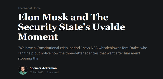 News headline:  The War at Home
Elon Musk and The Security State's Uvalde Moment

“We have a Constitutional crisis, period," says NSA whistleblower Tom Drake, who can't help but notice how the three-letter agencies that went after him aren't stopping this.  

by Spencer Ackerman
03 Feb 2025 • 6 min read
