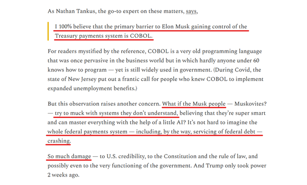 Text from article:
As Nathan Tankus, the go-to expert on these matters, says,

"I 100% believe that the primary barrier to Elon Musk gaining control of the Treasury payments system is COBOL."

For readers mystified by the reference, COBOL is a very old programming language that was once pervasive in the business world but in which hardly anyone under 60 knows how to program — yet is still widely used in government. (During Covid, the state of New Jersey put out a frantic call for people who knew COBOL to implement expanded unemployment benefits.)

But this observation raises another concern. What if the Musk people — Muskovites? — try to muck with systems they don’t understand, believing that they’re super smart and can master everything with the help of a little AI? It’s not hard to imagine the whole federal payments system — including, by the way, servicing of federal debt — crashing.

So much damage — to U.S. credibility, to the Constitution and the rule of law, and possibly even to the very functioning of the government. And Trump only took power 2 weeks ago.