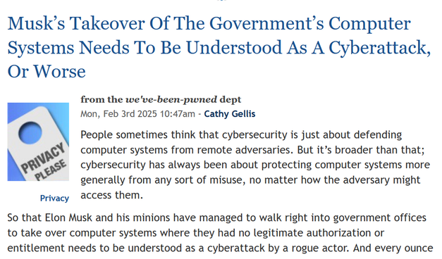 News headline and text from article.

Headline:  Musk’s Takeover Of The Government’s Computer Systems Needs To Be Understood As A Cyberattack, Or Worse

Privacy
from the we've-been-pwned dept
Mon, Feb 3rd 2025 10:47am - Cathy Gellis

Text: People sometimes think that cybersecurity is just about defending computer systems from remote adversaries. But it’s broader than that; cybersecurity has always been about protecting computer systems more generally from any sort of misuse, no matter how the adversary might access them.

So that Elon Musk and his minions have managed to walk right into government offices to take over computer systems where they had no legitimate authorization or entitlement needs to be understood as a cyberattack by a rogue actor.