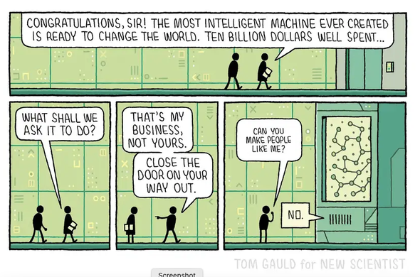 Cartoon: two people approach a closed room, one say to the other, "Congratulations, Sir! The most intelligent machine ever created is ready to change the world. Ten billions dollars well spent... what shall we ask it to do';
To which the other replies: 'That's my business, not yours... close the door on the way out [and then turns to the machine and asks:] 'Can you make people like me?'.
The (very expensive) machine answers: 'No!'
