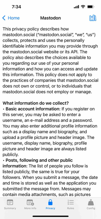 screenshot of a tabbed view with the privacy tab selected and a privacy policy displayed 

Detected text:

7:34‹ HomeMastodonThis privacy policy describes howmastodon.social ("mastodon.social", "we", "us")collects, protects and uses the personallyidentifiable information you may provide throughthe mastodon.social website or its API. Thepolicy also describes the choices available toyou regarding our use of your personalinformation and how you can access and updatethis information. This policy does not apply tothe practices of companies that mastodon.socialdoes not own or control, or to individuals thatmastodon.social does not employ or manage.What information do we collect?• Basic account information: If you register onthis server, you may be asked to enter ausername, an e-mail address and a password.You may also enter additional profile informationsuch as a display name and biography, andupload a profile picture and header image. Theusername, display name, biography, profilepicture and header image are always listedpublicly.• Posts, following and other publicinformation: The list of people you follow islisted publicly, the same is true for yourfollowers. When you submit a message, the dateand time is stored as well as the application yousubmitted the message from. Messages maycontain media attachments, such as picturesSummaryMore infoPrivacyRulesConfig