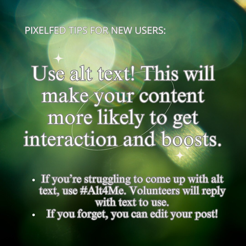 PIXELFED TIPS FOR NEW USERS: Use alt text! This will make your content more likely to get interaction and boosts.

If you’re struggling to come up with alt text, use #Alt4Me. Volunteers will reply with text to use.
If you forget, you can edit your post!