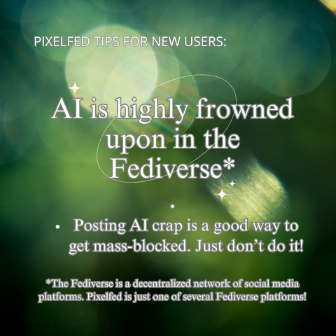 PIXELFED TIPS FOR NEW USERS: AI is highly frowned upon in the Fediverse*
.
Posting AI crap is a good way to get mass-blocked. Just don’t do it!

*The Fediverse is a decentralized network of social media platforms. Pixelfed is just one of several Fediverse platforms!