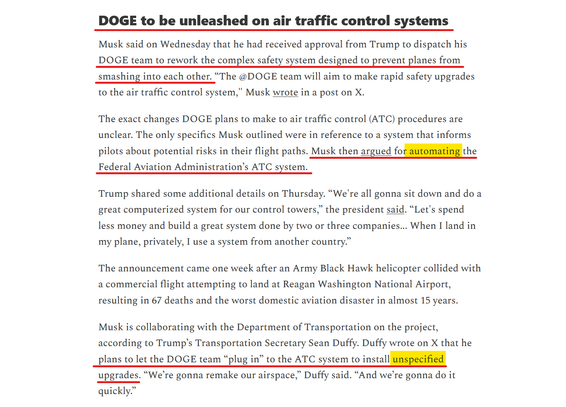 Headline and text of article:
DOGE to be unleashed on air traffic control systems

Musk said on Wednesday that he had received approval from Trump to dispatch his DOGE team to rework the complex safety system designed to prevent planes from smashing into each other. “The @DOGE team will aim to make rapid safety upgrades to the air traffic control system," Musk wrote in a post on X.

The exact changes DOGE plans to make to air traffic control (ATC) procedures are unclear. The only specifics Musk outlined were in reference to a system that informs pilots about potential risks in their flight paths. Musk then argued for automating the Federal Aviation Administration’s ATC system.

Trump shared some additional details on Thursday. “We're all gonna sit down and do a great computerized system for our control towers,” the president said. “Let's spend less money and build a great system done by two or three companies... When I land in my plane, privately, I use a system from another country.”

The announcement came one week after an Army Black Hawk helicopter collided with a commercial flight attempting to land at Reagan Washington National Airport, resulting in 67 deaths and the worst domestic aviation disaster in almost 15 years.

Musk is collaborating with the Department of Transportation on the project, according to Trump’s Transportation Secretary Sean Duffy. Duffy wrote on X that he plans to let the DOGE team “plug in” to the ATC system to install unspecified upgrades...