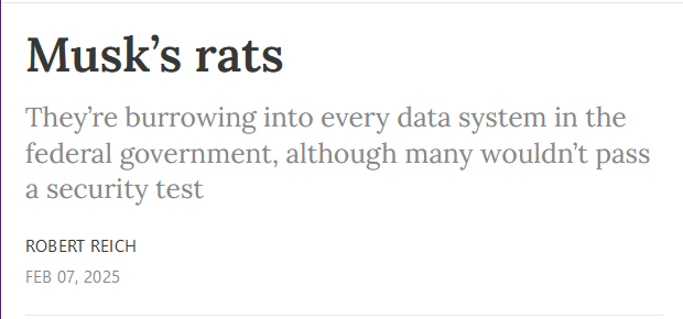 Headline:
Musk’s rats

They’re burrowing into every data system in the federal government, although many wouldn’t pass a security test

by Robert Reich
Feb 07, 2025