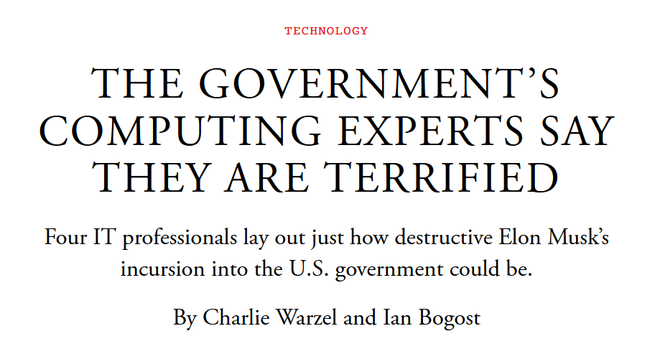 News headline: Technology
The Government’s Computing Experts Say They Are Terrified

Four IT professionals lay out just how destructive Elon Musk’s incursion into the U.S. government could be.

By Charlie Warzel and Ian Bogost