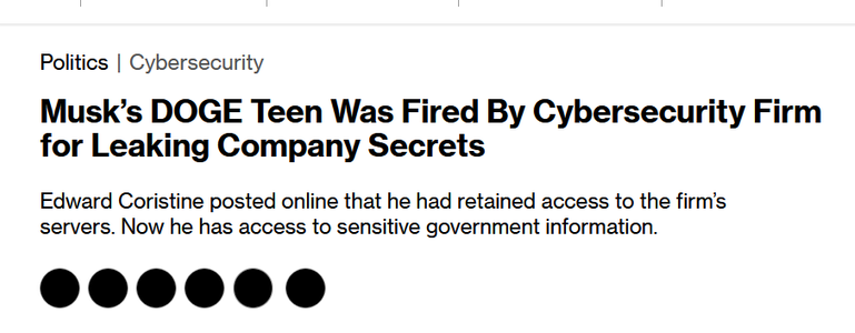 News headline: Politics |Cybersecurity

Musk’s DOGE Teen Was Fired By Cybersecurity Firm for Leaking Company Secrets

Edward Coristine posted online that he had retained access to the firm’s servers. Now he has access to sensitive government information.