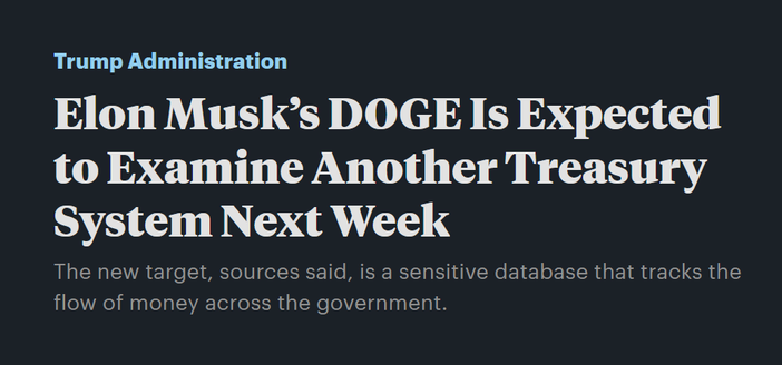 News headline:  Trump Administration
Elon Musk’s DOGE Is Expected to Examine Another Treasury System Next Week

The new target, sources said, is a sensitive database that tracks the flow of money across the government.