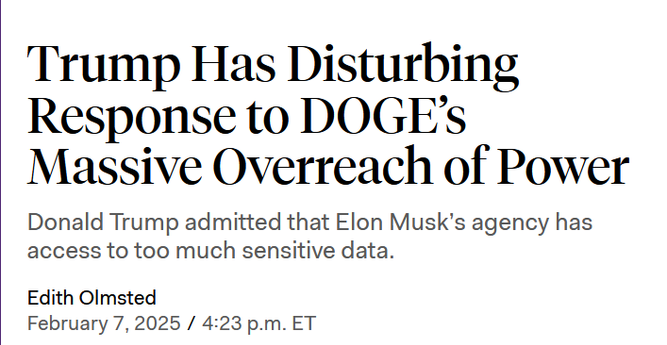 News headline:
Trump Has Disturbing Response to DOGE’s Massive Overreach of Power

Donald Trump admitted that Elon Musk’s agency has access to too much sensitive data.

Edith Olmsted
February 7, 2025 / 4:23 p.m. ET