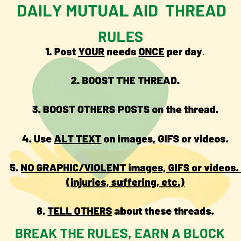 Heading says "DAILY MUTUAL AID THREAD." 

Smaller heading says "RULES".


It includes a green heart and hands holding it, set against a light background. The rules for participation are listed as follows: 


1. Post YOUR needs ONCE per day.

2. BOOST THE THREAD.

3. BOOST OTHERS POSTS on the thread.

4. Use ALT TEXT on images, GIFS or videos.

5. NO GRAPHIC/VIOLENT images, GIFS or videos. (injuries, suffering, etc.)

6. TELL OTHERS about these threads.


Break the rules, earn a block.


The text is clear and easy to read, emphasizing community support. 

