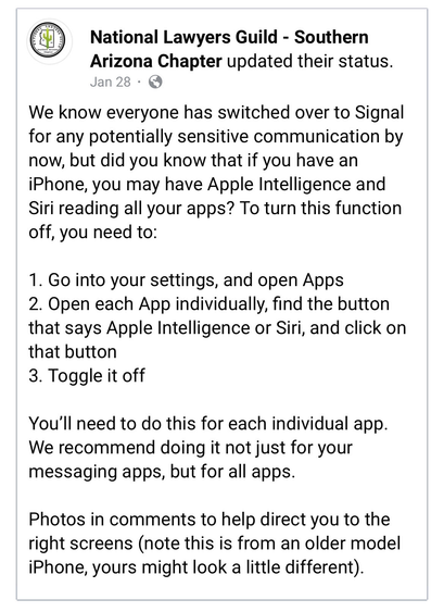 National Lawyers Guild - Southern Arizona Chapter

We know everyone has switched over to Signal for any potentially sensitive communication by now, but did you know that if you have an iPhone, you may have Apple Intelligence and Siri reading all your apps? To turn this function off, you need to:

1. Go into your settings, and open Apps 
2. Open each App individually, find the button that says Apple Intelligence or Siri, and click on that button
3. Toggle it off

You'll need to do this for each individual app. We recommend doing it not just for your messaging apps, but for all apps. Photos in comments to help direct you to the right screens (note this is from an older model iPhone, yours might look a little different). 