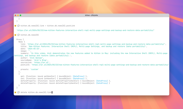 Screenshot of Kitten’s interactive shell, showing me alterning a database entry in development:

}
  ]

🐱 💬 kitten.db.news[0].link = kitten.db.news[0].postLink

  'https://ar.al/2024/05/23/new-kitten-features-interactive-shell-repl-multi-page-settings-and-backup-and-restore-data-portability/'

🐱 💬 kitten.db.news[0]

  Proxy [
    News {
      link: 'https://ar.al/2024/05/23/new-kitten-features-interactive-shell-repl-multi-page-settings-and-backup-and-restore-data-portability/',
      title: 'New Kitten features: Interactive Shell (REPL), Multi-page Settings, and backup and restore (data portability)',
      date: '2024-05-23',
      image: '',
      summary: 'In this video, Aral demonstrates the new features added to Kitten in May: including the new Interactive Shell (REPL), Multi-page Settings, and backup and restore (data portability).',
      author: 'Aral Balkan',
      sourceName: 'Aral’s Blog',
      sourceLink: 'https://ar.al',
      postLink: 'https://ar.al/2024/05/23/new-kitten-features-interactive-shell-repl-multi-page-settings-and-backup-and-restore-data-portability/',
      presets: 'custom'
    },
    {
      get: [Function: bound getHandler] { boundObject: [DataProxy] },
      set: [Function: bound setHandler] { boundObject: [DataProxy] },
      defineProperty: [Function: bound definePropertyHandler] { boundObject: [DataProxy] },
      deleteProperty: [Function: bound deletePropertyHandler] { boundObject: [DataProxy] }
    }
  ]